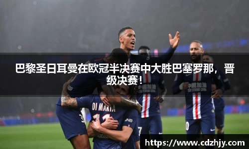 巴黎圣日耳曼在欧冠半决赛中大胜巴塞罗那，晋级决赛！